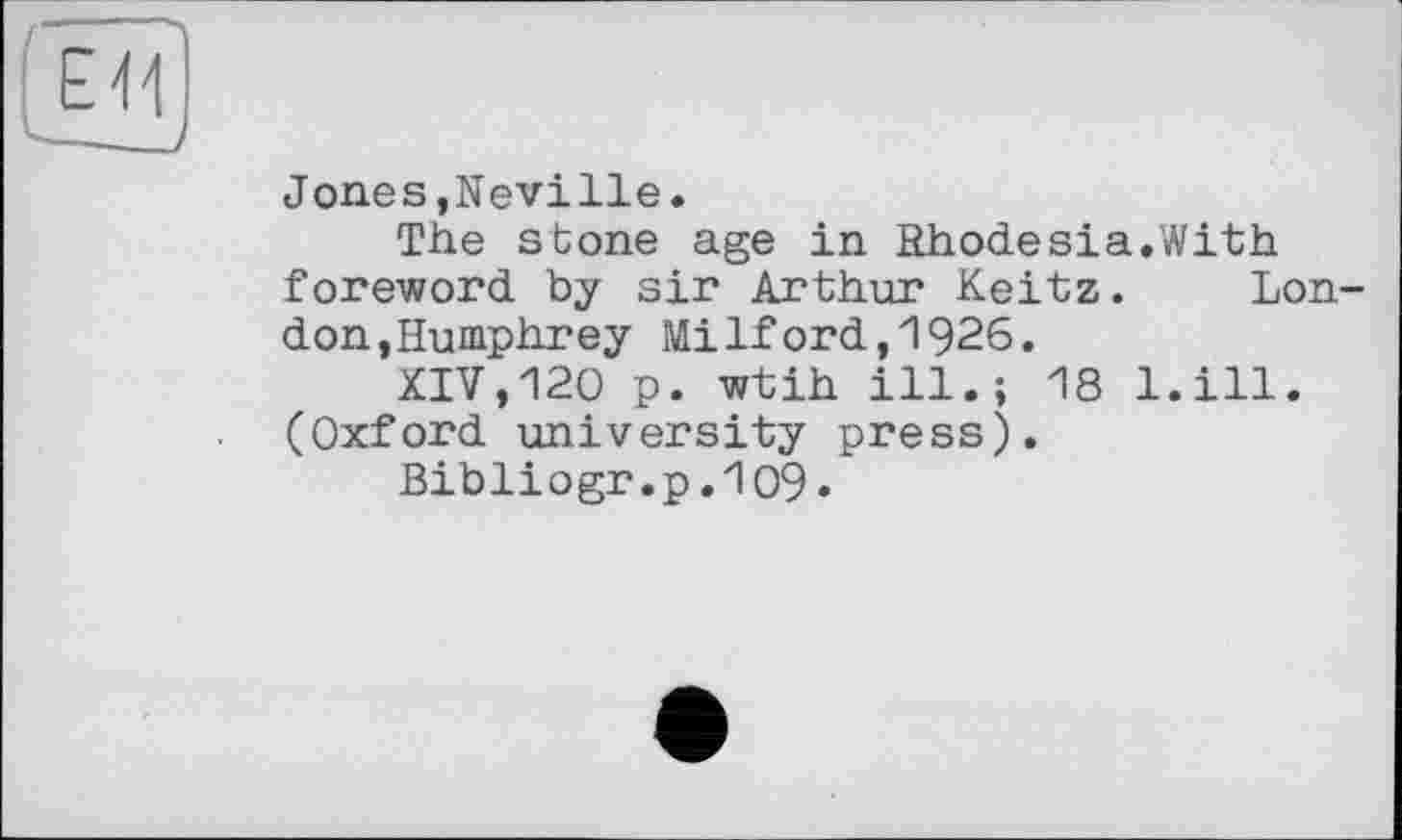 ﻿Е\\
—
Jones,Neville.
The sbone age in Rhodesia.With foreword by sir Arthur Keitz. London, Humphrey Milford,1926.
XIV,120 p. wtih ill.; 18 l.ill. (Oxford university press).
Bibliogr.p.109*